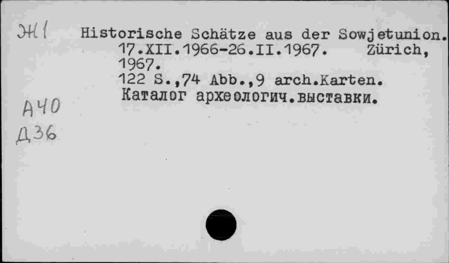 ﻿Ml
АЧО
ДЗіЕ>
Historische Schätze aus der Sowjetunion. 17.XII.1966-26.II.1967. Zürich, 1967.
122 S.,74 Abb.,9 arch.Karten. Каталог археологии.выставки.